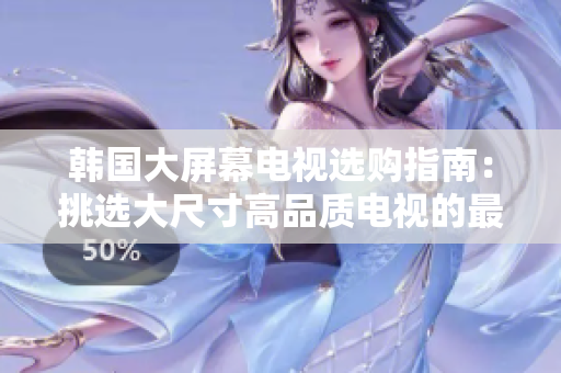 韩国大屏幕电视选购指南：挑选大尺寸高品质电视的最佳建议