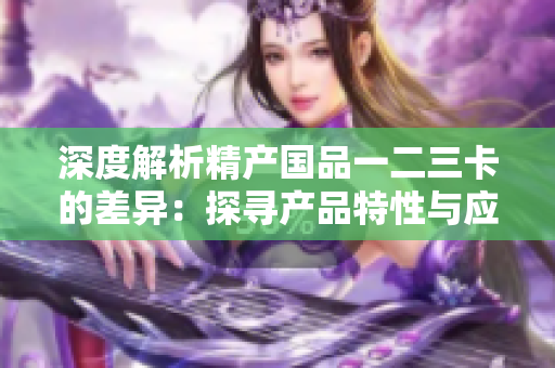 深度解析精产国品一二三卡的差异：探寻产品特性与应用场景