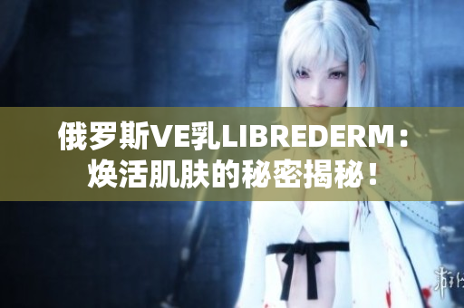 俄罗斯VE乳LIBREDERM：焕活肌肤的秘密揭秘！
