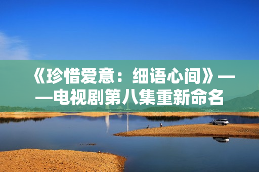 《珍惜爱意：细语心间》——电视剧第八集重新命名