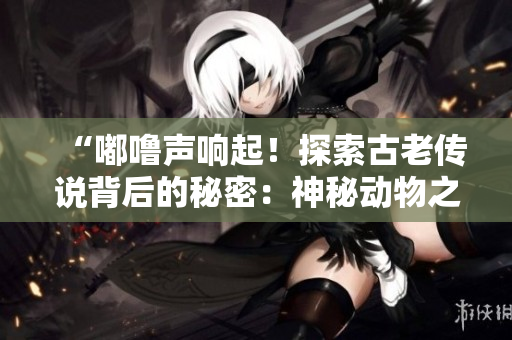 “嘟噜声响起！探索古老传说背后的秘密：神秘动物之谜”