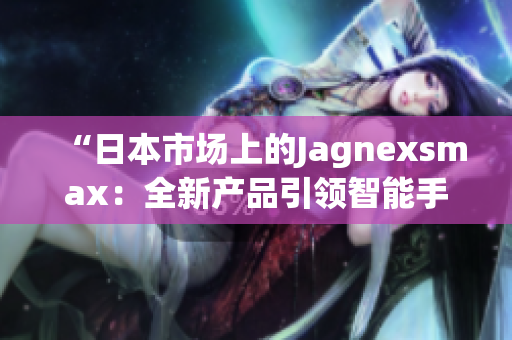 “日本市场上的Jagnexsmax：全新产品引领智能手机潮流”
