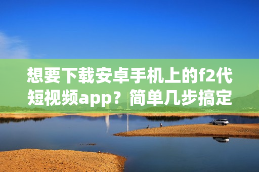 想要下载安卓手机上的f2代短视频app？简单几步搞定！