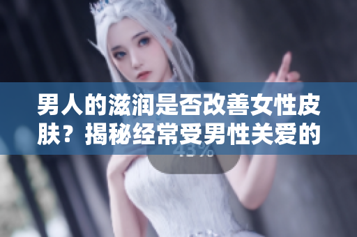 男人的滋润是否改善女性皮肤？揭秘经常受男性关爱的女性皮肤健康效应