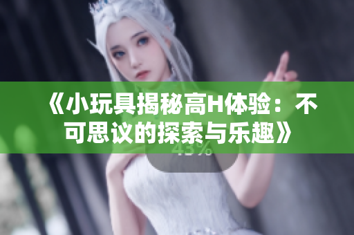 《小玩具揭秘高H体验：不可思议的探索与乐趣》
