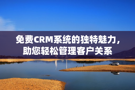 免费CRM系统的独特魅力，助您轻松管理客户关系