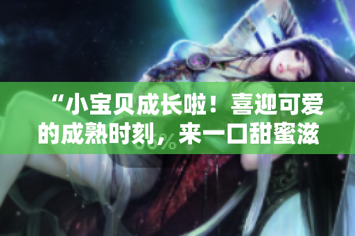 “小宝贝成长啦！喜迎可爱的成熟时刻，来一口甜蜜滋味！”