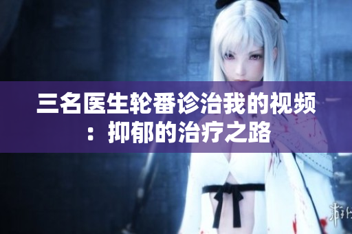 三名医生轮番诊治我的视频：抑郁的治疗之路