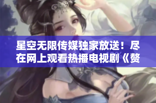 星空无限传媒独家放送！尽在网上观看热播电视剧《赘婿》，精彩不容错过