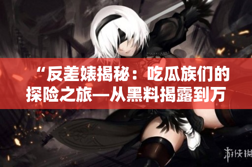 “反差婊揭秘：吃瓜族们的探险之旅—从黑料揭露到万里追踪的故事集锦”