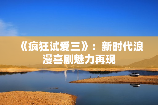 《疯狂试爱三》：新时代浪漫喜剧魅力再现