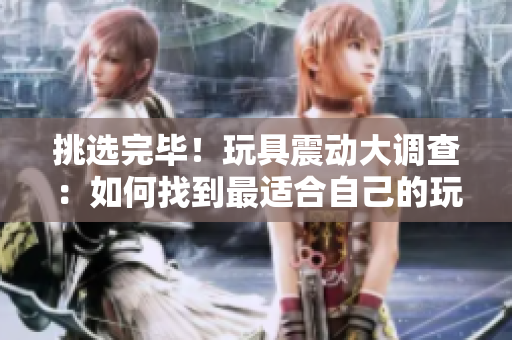 挑选完毕！玩具震动大调查：如何找到最适合自己的玩具？