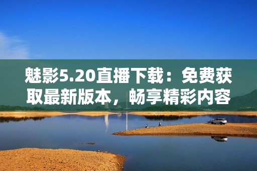 魅影5.20直播下载：免费获取最新版本，畅享精彩内容