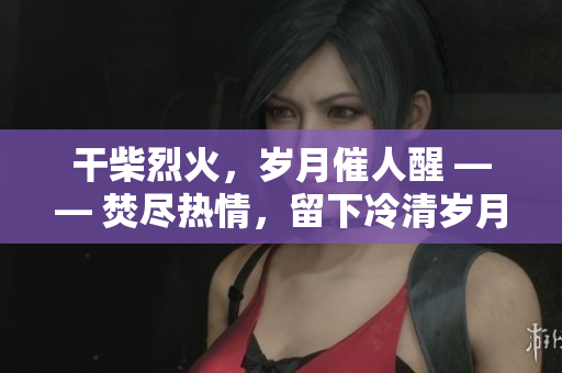 干柴烈火，岁月催人醒 —— 焚尽热情，留下冷清岁月。