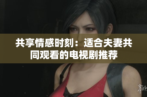 共享情感时刻：适合夫妻共同观看的电视剧推荐