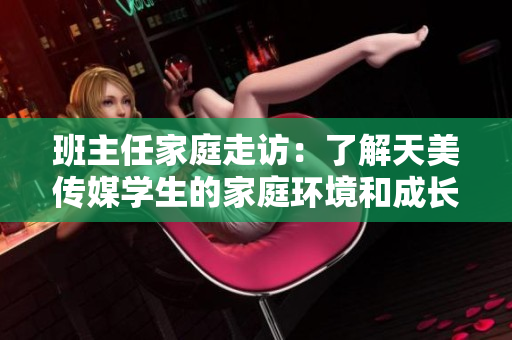 班主任家庭走访：了解天美传媒学生的家庭环境和成长背景