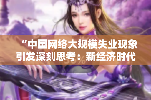 “中国网络大规模失业现象引发深刻思考：新经济时代下的就业挑战与机遇”