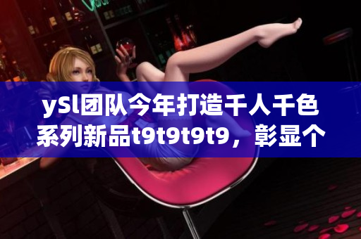 ySl团队今年打造千人千色系列新品t9t9t9t9，彰显个性多样美感