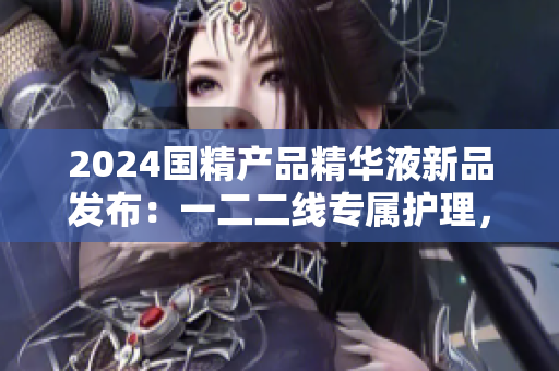 2024国精产品精华液新品发布：一二二线专属护理，焕发肌肤活力