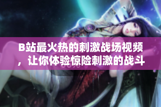 B站最火热的刺激战场视频，让你体验惊险刺激的战斗乐趣