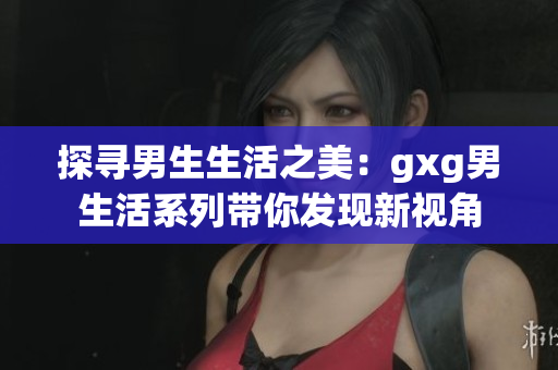 探寻男生生活之美：gxg男生活系列带你发现新视角