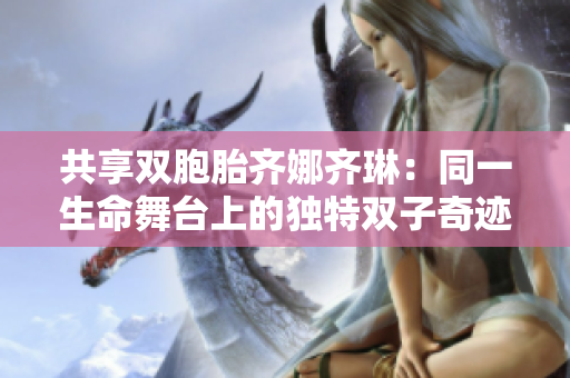 共享双胞胎齐娜齐琳：同一生命舞台上的独特双子奇迹