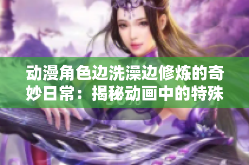 动漫角色边洗澡边修炼的奇妙日常：揭秘动画中的特殊场景