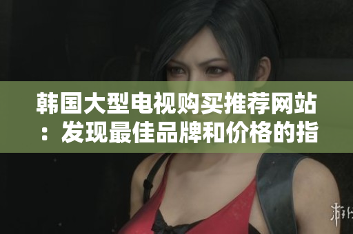 韩国大型电视购买推荐网站：发现最佳品牌和价格的指南
