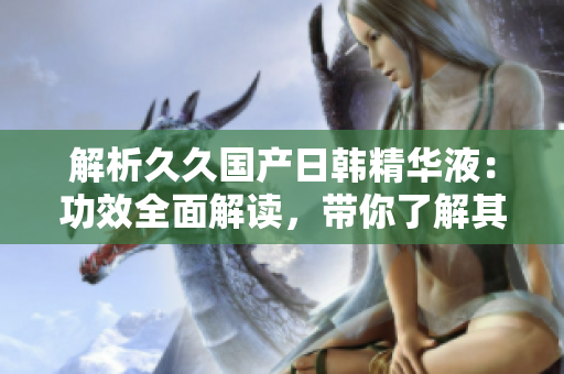 解析久久国产日韩精华液：功效全面解读，带你了解其神奇之处