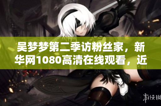 吴梦梦第二季访粉丝家，新华网1080高清在线观看，近距离感受明星生活