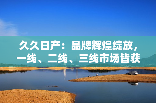 久久日产：品牌辉煌绽放，一线、二线、三线市场皆获青睐