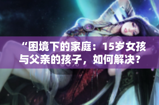 “困境下的家庭：15岁女孩与父亲的孩子，如何解决？”