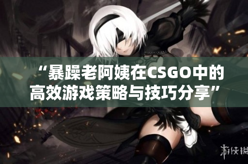 “暴躁老阿姨在CSGO中的高效游戏策略与技巧分享”