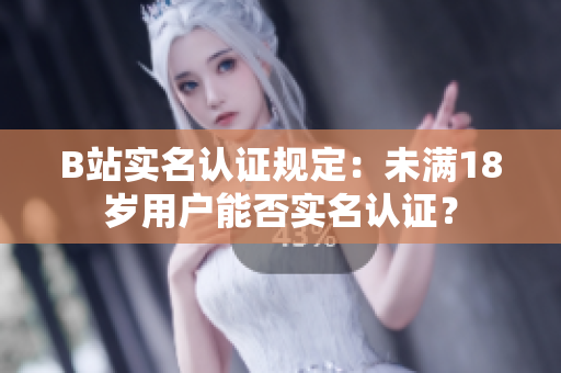 B站实名认证规定：未满18岁用户能否实名认证？