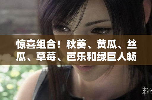 惊喜组合！秋葵、黄瓜、丝瓜、草莓、芭乐和绿巨人畅享夏日果蔬盛宴