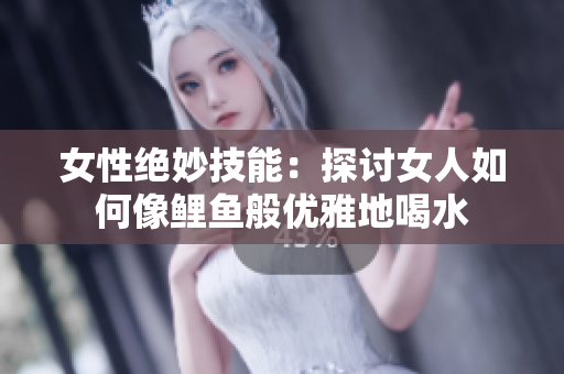 女性绝妙技能：探讨女人如何像鲤鱼般优雅地喝水