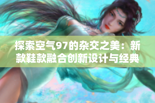 探索空气97的杂交之美：新款鞋款融合创新设计与经典风格