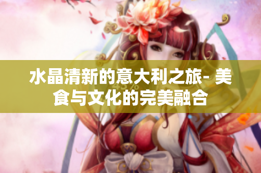 水晶清新的意大利之旅- 美食与文化的完美融合