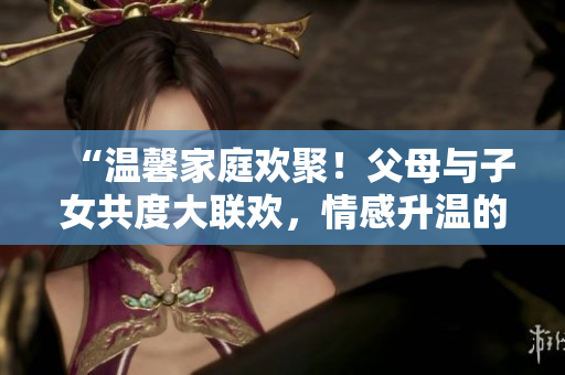 “温馨家庭欢聚！父母与子女共度大联欢，情感升温的精彩第14集”