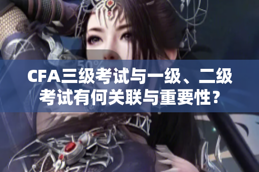 CFA三级考试与一级、二级考试有何关联与重要性？