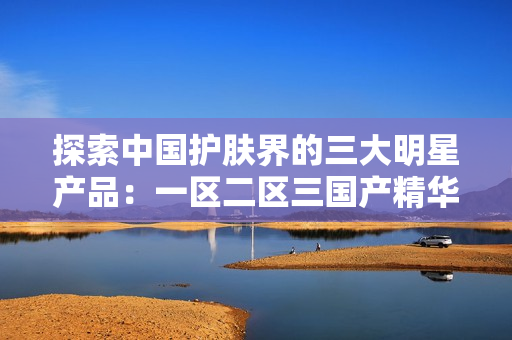 探索中国护肤界的三大明星产品：一区二区三国产精华液盘点