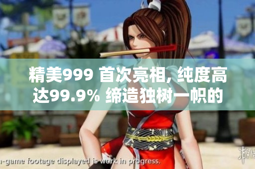 精美999 首次亮相, 纯度高达99.9% 缔造独树一帜的华丽时刻
