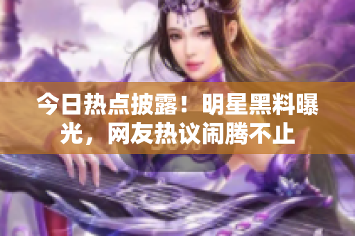 今日热点披露！明星黑料曝光，网友热议闹腾不止