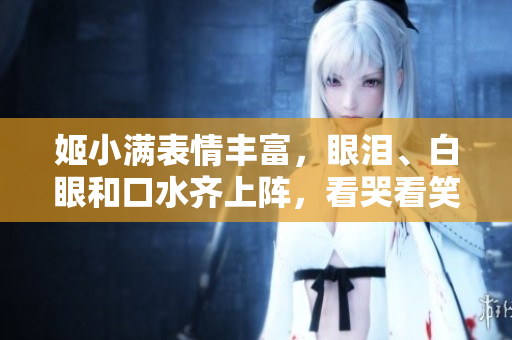 姬小满表情丰富，眼泪、白眼和口水齐上阵，看哭看笑看呆都能轻松搞定！