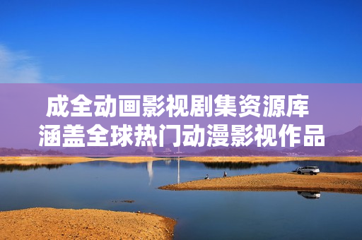 成全动画影视剧集资源库 涵盖全球热门动漫影视作品及最新资讯