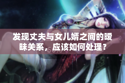 发现丈夫与女儿婿之间的暧昧关系，应该如何处理？