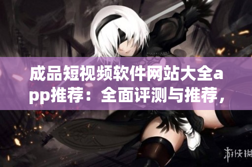 成品短视频软件网站大全app推荐：全面评测与推荐，找到最适合你的短视频软件