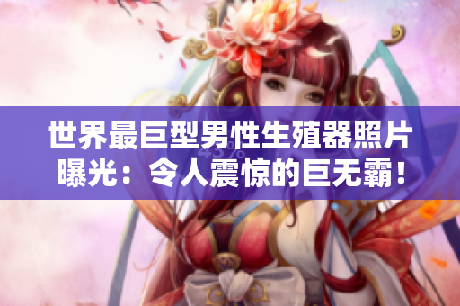 世界最巨型男性生殖器照片曝光：令人震惊的巨无霸！揭示生理奥秘与社会反响