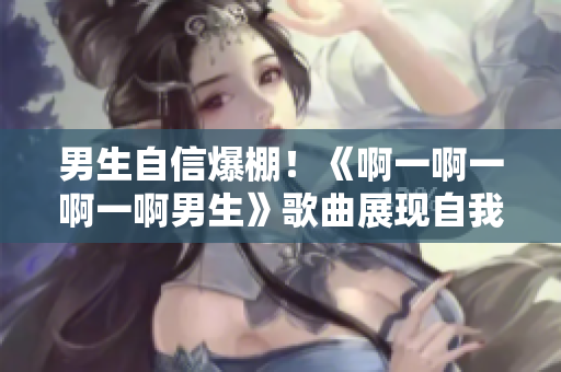 男生自信爆棚！《啊一啊一啊一啊男生》歌曲展现自我风采