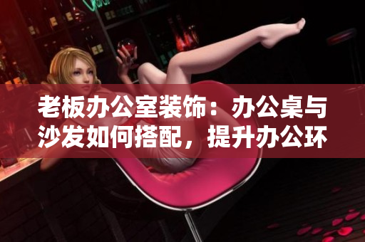 老板办公室装饰：办公桌与沙发如何搭配，提升办公环境舒适度